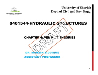 CHAPTER 4: SEEPAGE THEORIES
1
0401544-HYDRAULIC STRUCTURES
University of Sharjah
Dept. of Civil and Env. Engg.
DR. MOHSIN SIDDIQUE
ASSISTANT PROFESSOR
 