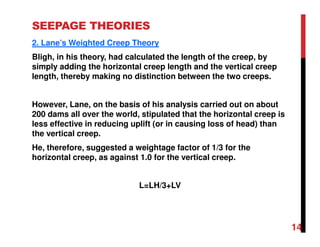 SEEPAGE THEORIES
2. Lane’s Weighted Creep Theory
Bligh, in his theory, had calculated the length of the creep, by
simply adding the horizontal creep length and the vertical creep
length, thereby making no distinction between the two creeps.
However, Lane, on the basis of his analysis carried out on about
200 dams all over the world, stipulated that the horizontal creep is
less effective in reducing uplift (or in causing loss of head) than
the vertical creep.
He, therefore, suggested a weightage factor of 1/3 for the
horizontal creep, as against 1.0 for the vertical creep.
L=LH/3+LV
14
 
