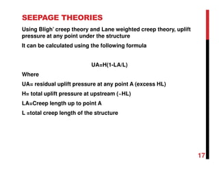 SEEPAGE THEORIES
Using Bligh’ creep theory and Lane weighted creep theory, uplift
pressure at any point under the structure
It can be calculated using the following formula
UA=H(1-LA/L)
Where
UA= residual uplift pressure at any point A (excess HL)
H= total uplift pressure at upstream (~HL)
LA=Creep length up to point A
L =total creep length of the structure
17
 