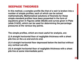 SEEPAGE THEORIES
In this method, a complex profile like that of a weir is broken into a
number of simple profiles; each of which can be solved
mathematically. Mathematical solutions of flownets for these
simple standard profiles have been presented in the form of
equations given in Figures (slide 29&30) and curves given in Plate
(slide 31&32), which can be used for determining the percentage
pressures at the various key points.
The simple profiles, which are most useful for analysis, are:
(i) A straight horizontal floor of negligible thickness with a sheet
pile line on the u/s end and d/s end.
(ii) A straight horizontal floor depressed below the bed but without
any vertical cut-offs.
(iii) A straight horizontal floor of negligible thickness with a sheet
pile line at some intermediate point.
28
 