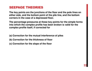 SEEPAGE THEORIES
The key points are the junctions of the floor and the pole lines on
either side, and the bottom point of the pile line, and the bottom
corners in the case of a depressed floor.
The percentage pressures at these key points for the simple forms
into which the complex profile has been broken is valid for the
complex profile itself, if corrected for
(a) Correction for the mutual interference of piles
(b) Correction for the thickness of floor
(c) Correction for the slope of the floor
33
 
