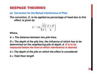 SEEPAGE THEORIES
(a) Correction for the Mutual interference of Piles
The correction, C, to be applied as percentage of head due to this
effect, is given by
Where,
b′ = The distance between two pile lines.
D = The depth of the pile line, the influence of which has to be
determined on the neighboring pile of depth, d. D is to be
measured below the level at which interference is desired.
d = The depth of the pile on which the effect is considered
b = Total floor length
34
 