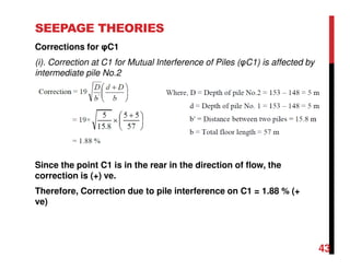 SEEPAGE THEORIES
Corrections for φC1
(i). Correction at C1 for Mutual Interference of Piles (φC1) is affected by
intermediate pile No.2
Since the point C1 is in the rear in the direction of flow, the
correction is (+) ve.
Therefore, Correction due to pile interference on C1 = 1.88 % (+
ve)
43
 