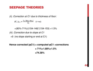 SEEPAGE THEORIES
(ii). Correction at C1 due to thickness of floor:
=(80%-71%)/(154-148)*(154-153) =1.5%
(iii). Correction due to slope at C1
=0 (no slope starting or end at C1)
Hence corrected (φC1) = computed φC1 +corrections
= 71%+1.88%+1.5%
=74.38%
44
 