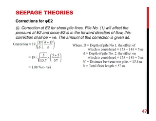 SEEPAGE THEORIES
Corrections for φE2
(i). Correction at E2 for sheet pile lines. Pile No. (1) will affect the
pressure at E2 and since E2 is in the forward direction of flow, this
correction shall be – ve. The amount of this correction is given as:
47
 