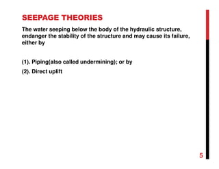 SEEPAGE THEORIES
The water seeping below the body of the hydraulic structure,
endanger the stability of the structure and may cause its failure,
either by
(1). Piping(also called undermining); or by
(2). Direct uplift
5
 