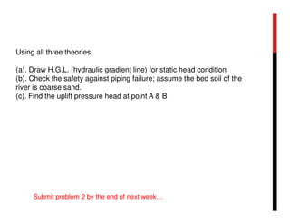 Using all three theories;
(a). Draw H.G.L. (hydraulic gradient line) for static head condition
(b). Check the safety against piping failure; assume the bed soil of the
river is coarse sand.
(c). Find the uplift pressure head at point A & B
Submit problem 2 by the end of next week…
 