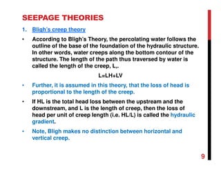 SEEPAGE THEORIES
1. Bligh’s creep theory
• According to Bligh’s Theory, the percolating water follows the
outline of the base of the foundation of the hydraulic structure.
In other words, water creeps along the bottom contour of the
structure. The length of the path thus traversed by water is
called the length of the creep, L,.
L=LH+LV
• Further, it is assumed in this theory, that the loss of head is
proportional to the length of the creep.
• If HL is the total head loss between the upstream and the
downstream, and L is the length of creep, then the loss of
head per unit of creep length (i.e. HL/L) is called the hydraulic
gradient.
• Note, Bligh makes no distinction between horizontal and
vertical creep.
9
 