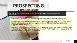 TREY
research
PROSPECTING
The first step in the sales process is to find, or prospect for, strong potential
customers.
• Prospecting is the step in identifying and researching potential prospects.
• Prospects are likely potential customers for your products or services. (In sales
teams with sales development representatives (SDRs), initial outreach also
happens at this stage.)
• One way to find good prospects is to develop buyer personas—profiles that
outline the characteristics of companies that likely need your product and the
relevant roles within those companies.
3
 