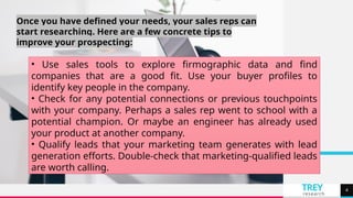TREY
research
4
Once you have defined your needs, your sales reps can
start researching. Here are a few concrete tips to
improve your prospecting:
• Use sales tools to explore firmographic data and find
companies that are a good fit. Use your buyer profiles to
identify key people in the company.
• Check for any potential connections or previous touchpoints
with your company. Perhaps a sales rep went to school with a
potential champion. Or maybe an engineer has already used
your product at another company.
• Qualify leads that your marketing team generates with lead
generation efforts. Double-check that marketing-qualified leads
are worth calling.
 