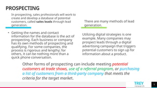 TREY
research
PROSPECTING
• Getting the names and contact
information for the database is the act of
prospecting. Each business or company
has its own methods of prospecting and
qualifying. For some companies, the
process is rigorous and lengthy; for
others, it can be nothing more than a
quick phone conversation.
5
In prospecting, sales professionals will work to
create and develop a database of potential
customers, called sales leads through lead
generation.
Utilizing digital strategies is one
example. Many companies may
prospect leads through a digital
advertising campaign that triggers
potential customers to sign up for
information about a product.
There are many methods of lead
generation.
Other forms of prospecting can include meeting potential
customers at trade shows, use of a referral program, or purchasing
a list of customers from a third-party company that meets the
criteria for the target market.
 