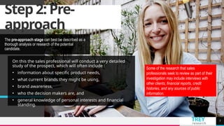 TREY
research
Step 2: Pre-
approach
The pre-approach stage can best be described as a
thorough analysis or research of the potential
candidate.
7
On this the sales professional will conduct a very detailed
study of the prospect, which will often include :
• information about specific product needs,
• what current brands they might be using,
• brand awareness,
• who the decision makers are, and
• general knowledge of personal interests and financial
standing.
Some of the research that sales
professionals seek to review as part of their
investigation may include interviews with
other clients, financial reports, credit
histories, and any sources of public
information.
 