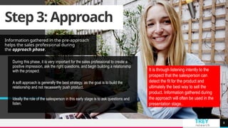 TREY
research
Step 3: Approach
Information gathered in the pre-approach
helps the sales professional during
the approach phase.
8
During this phase, it is very important for the sales professional to create a
positive impression, ask the right questions, and begin building a relationship
with the prospect.
A soft approach is generally the best strategy, as the goal is to build the
relationship and not necessarily push product.
Ideally the role of the salesperson in this early stage is to ask questions and
listen.
It is through listening intently to the
prospect that the salesperson can
detect the fit for the product and
ultimately the best way to sell the
product. Information gathered during
the approach will often be used in the
presentation stage..
 
