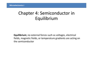 Microelectronics I
Chapter 4: Semiconductor in
Equilibrium
Equilibrium; no external forces such as voltages, electrical
fields, magnetic fields, or temperature gradients are acting on
the semiconductor
 
