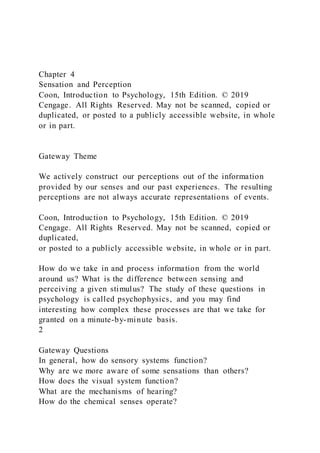 Chapter 4
Sensation and Perception
Coon, Introduction to Psychology, 15th Edition. © 2019
Cengage. All Rights Reserved. May not be scanned, copied or
duplicated, or posted to a publicly accessible website, in whole
or in part.
Gateway Theme
We actively construct our perceptions out of the information
provided by our senses and our past experiences. The resulting
perceptions are not always accurate representations of events.
Coon, Introduction to Psychology, 15th Edition. © 2019
Cengage. All Rights Reserved. May not be scanned, copied or
duplicated,
or posted to a publicly accessible website, in whole or in part.
How do we take in and process information from the world
around us? What is the difference between sensing and
perceiving a given stimulus? The study of these questions in
psychology is called psychophysics, and you may find
interesting how complex these processes are that we take for
granted on a minute-by-minute basis.
2
Gateway Questions
In general, how do sensory systems function?
Why are we more aware of some sensations than others?
How does the visual system function?
What are the mechanisms of hearing?
How do the chemical senses operate?
 