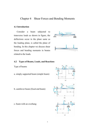 1
Chapter 4 Shear Forces and Bending Moments
4.1 Introduction
Consider a beam subjected to
transverse loads as shown in figure, the
deflections occur in the plane same as
the loading plane, is called the plane of
bending. In this chapter we discuss shear
forces and bending moments in beams
related to the loads.
4.2 Types of Beams, Loads, and Reactions
Type of beams
a. simply supported beam (simple beam)
b. cantilever beam (fixed end beam)
c. beam with an overhang
 
