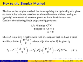 Key to the Simplex Method
The key to the simplex method lies in recognizing the optimality of a given
extreme point solution based on local considerations without having to
(globally) enumerate all extreme points or basic feasible solutions.
Consider the following linear programming problem :
LP: Minimize CT X
Subject to AX = b
X ≥ 0
where A is an m × n matrix with rank m, suppose that we have a basic
feasible solution
B−1b
0
whose objective value Z0 is given by
Z0 = CT B−1b
0
= (CT
B , CT
N )
B−1b
0
= CT
B B−1
b (3.1)
(Department of Mathematics Debark University )Linear Optimization(MATH 2062) October 7, 2020 24 / 107
 