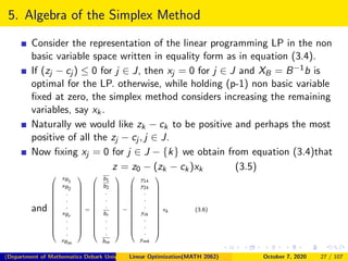 5. Algebra of the Simplex Method
Consider the representation of the linear programming LP in the non
basic variable space written in equality form as in equation (3.4).
If (zj − cj ) ≤ 0 for j ∈ J, then xj = 0 for j ∈ J and XB = B−1b is
optimal for the LP. otherwise, while holding (p-1) non basic variable
ﬁxed at zero, the simplex method considers increasing the remaining
variables, say xk.
Naturally we would like zk − ck to be positive and perhaps the most
positive of all the zj − cj , j ∈ J.
Now ﬁxing xj = 0 for j ∈ J − {k} we obtain from equation (3.4)that
z = z0 − (zk − ck)xk (3.5)
and















xB1
xB2
.
.
.
xBr
.
.
.
xBm















=















b1
b2
.
.
.
br
.
.
.
bm















−















y1k
y2k
.
.
.
yrk
.
.
.
ymk















xk (3.6)
(Department of Mathematics Debark University )Linear Optimization(MATH 2062) October 7, 2020 27 / 107
 