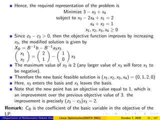 Hence, the required representation of the problem is
Minimize 3 − x3 + x4
subject to x3 − 2x4 + x1 = 2
x4 + x2 = 1
x1, x2, x3, x4 ≥ 0
Since z3 − c3 > 0, then the objective function improves by increasing
x3, the modiﬁed solution is given by
XB = B−1b − B−1a3x3
x1
x2
=
2
1
−
1
0
x3
The maximum value of x3 is 2 (any larger value of x3 will force x1 to
be negative).
Therefore the new basic feasible solution is (x1, x2, x3, x4) = (0, 1, 2, 0)
Here, x3 enters the basis and x1 leaves the basis.
Note that the new point has an objective value equal to 1, which is
an improvement over the previous objective value of 3. the
improvement is precisely (z3 − c3)x3 = 2.
Remark: CB is the coeﬃcient of the basic variable in the objective of the
LP.
(Department of Mathematics Debark University )Linear Optimization(MATH 2062) October 7, 2020 33 / 107
 