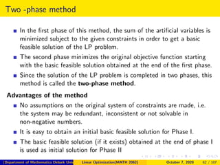 Two -phase method
In the ﬁrst phase of this method, the sum of the artiﬁcial variables is
minimized subject to the given constraints in order to get a basic
feasible solution of the LP problem.
The second phase minimizes the original objective function starting
with the basic feasible solution obtained at the end of the ﬁrst phase.
Since the solution of the LP problem is completed in two phases, this
method is called the two-phase method.
Advantages of the method
No assumptions on the original system of constraints are made, i.e.
the system may be redundant, inconsistent or not solvable in
non-negative numbers.
It is easy to obtain an initial basic feasible solution for Phase I.
The basic feasible solution (if it exists) obtained at the end of phase I
is used as initial solution for Phase II
(Department of Mathematics Debark University )Linear Optimization(MATH 2062) October 7, 2020 62 / 107
 