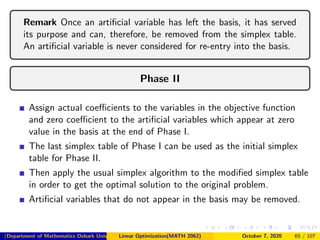 Remark Once an artiﬁcial variable has left the basis, it has served
its purpose and can, therefore, be removed from the simplex table.
An artiﬁcial variable is never considered for re-entry into the basis.
Phase II
Assign actual coeﬃcients to the variables in the objective function
and zero coeﬃcient to the artiﬁcial variables which appear at zero
value in the basis at the end of Phase I.
The last simplex table of Phase I can be used as the initial simplex
table for Phase II.
Then apply the usual simplex algorithm to the modiﬁed simplex table
in order to get the optimal solution to the original problem.
Artiﬁcial variables that do not appear in the basis may be removed.
(Department of Mathematics Debark University )Linear Optimization(MATH 2062) October 7, 2020 65 / 107
 