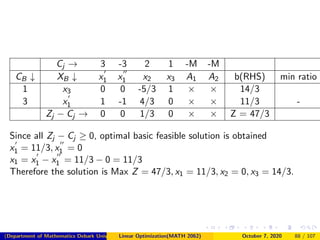 Cj → 3 -3 2 1 -M -M
CB ↓ XB ↓ x1 x1 x2 x3 A1 A2 b(RHS) min ratio
1 x3 0 0 -5/3 1 × × 14/3
3 x1 1 -1 4/3 0 × × 11/3 -
Zj − Cj → 0 0 1/3 0 × × Z = 47/3
Since all Zj − Cj ≥ 0, optimal basic feasible solution is obtained
x1 = 11/3, x1 = 0
x1 = x1 − x1 = 11/3 − 0 = 11/3
Therefore the solution is Max Z = 47/3, x1 = 11/3, x2 = 0, x3 = 14/3.
(Department of Mathematics Debark University )Linear Optimization(MATH 2062) October 7, 2020 88 / 107
 