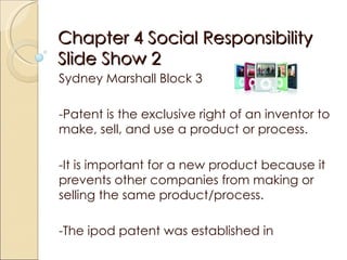 Chapter 4 Social Responsibility Slide Show 2  Sydney Marshall Block 3  -Patent is the exclusive right of an inventor to make, sell, and use a product or process.  -It is important for a new product because it prevents other companies from making or selling the same product/process. -The ipod patent was established in  