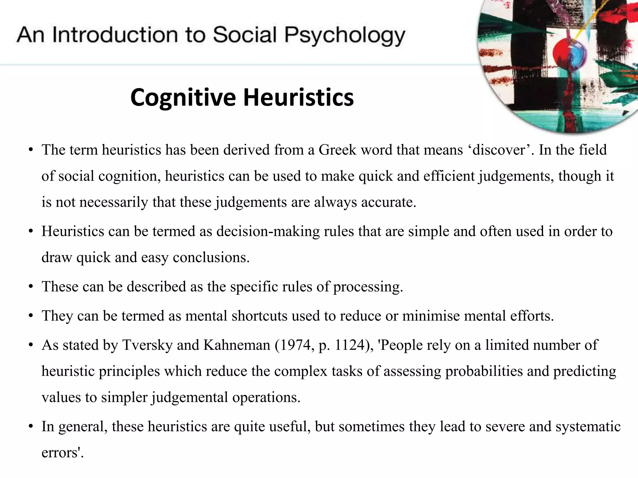 Cognitive Heuristics
• The term heuristics has been derived from a Greek word that means ‘discover’. In the field
of social cognition, heuristics can be used to make quick and efficient judgements, though it
is not necessarily that these judgements are always accurate.
• Heuristics can be termed as decision-making rules that are simple and often used in order to
draw quick and easy conclusions.
• These can be described as the specific rules of processing.
• They can be termed as mental shortcuts used to reduce or minimise mental efforts.
• As stated by Tversky and Kahneman (1974, p. 1124), 'People rely on a limited number of
heuristic principles which reduce the complex tasks of assessing probabilities and predicting
values to simpler judgemental operations.
• In general, these heuristics are quite useful, but sometimes they lead to severe and systematic
errors'.
 