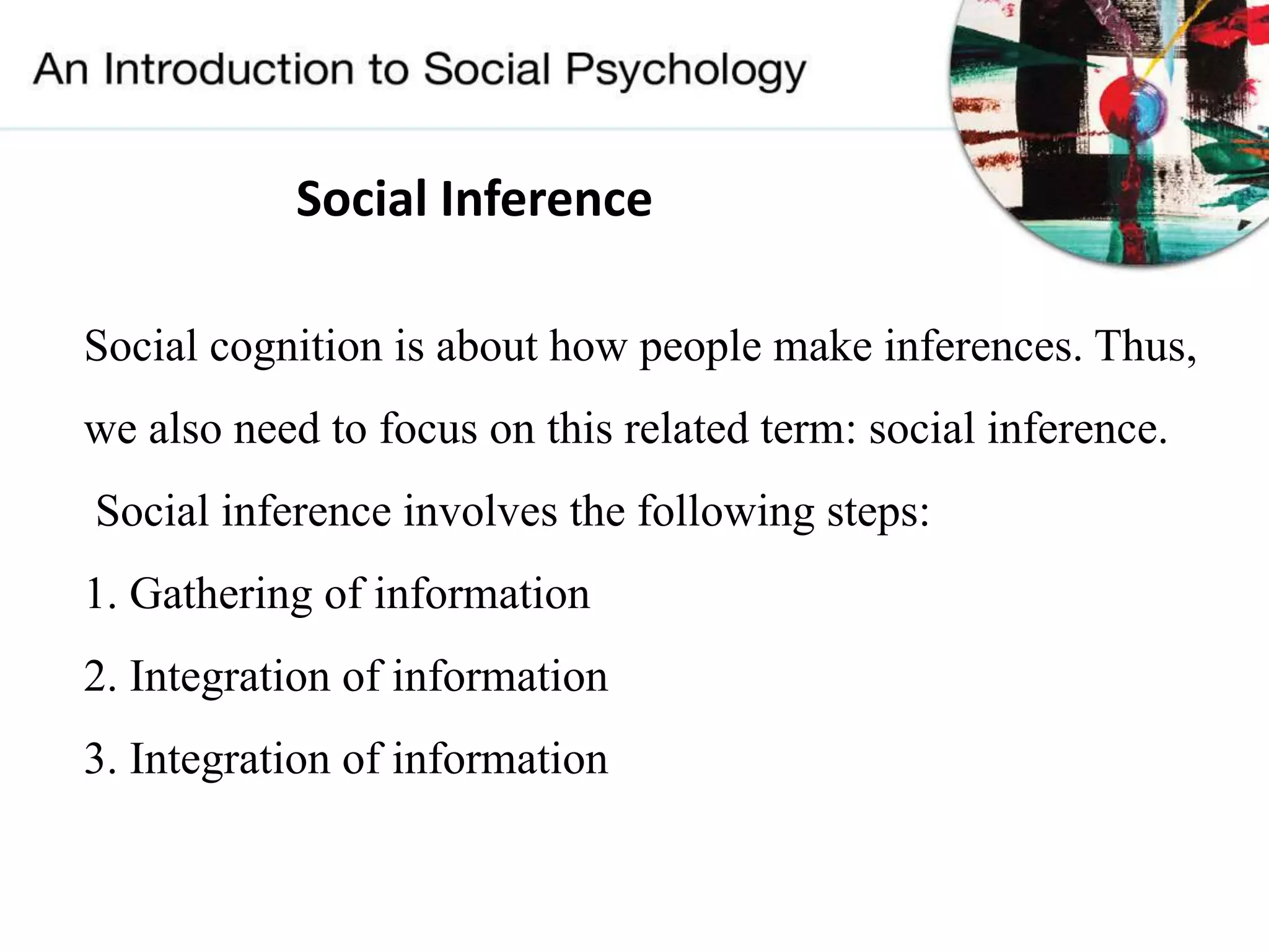 Social Inference
Social cognition is about how people make inferences. Thus,
we also need to focus on this related term: social inference.
Social inference involves the following steps:
1. Gathering of information
2. Integration of information
3. Integration of information
 