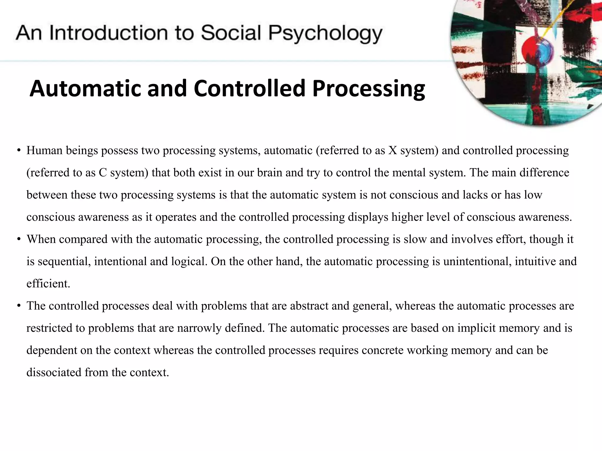 Automatic and Controlled Processing
• Human beings possess two processing systems, automatic (referred to as X system) and controlled processing
(referred to as C system) that both exist in our brain and try to control the mental system. The main difference
between these two processing systems is that the automatic system is not conscious and lacks or has low
conscious awareness as it operates and the controlled processing displays higher level of conscious awareness.
• When compared with the automatic processing, the controlled processing is slow and involves effort, though it
is sequential, intentional and logical. On the other hand, the automatic processing is unintentional, intuitive and
efficient.
• The controlled processes deal with problems that are abstract and general, whereas the automatic processes are
restricted to problems that are narrowly defined. The automatic processes are based on implicit memory and is
dependent on the context whereas the controlled processes requires concrete working memory and can be
dissociated from the context.
 
