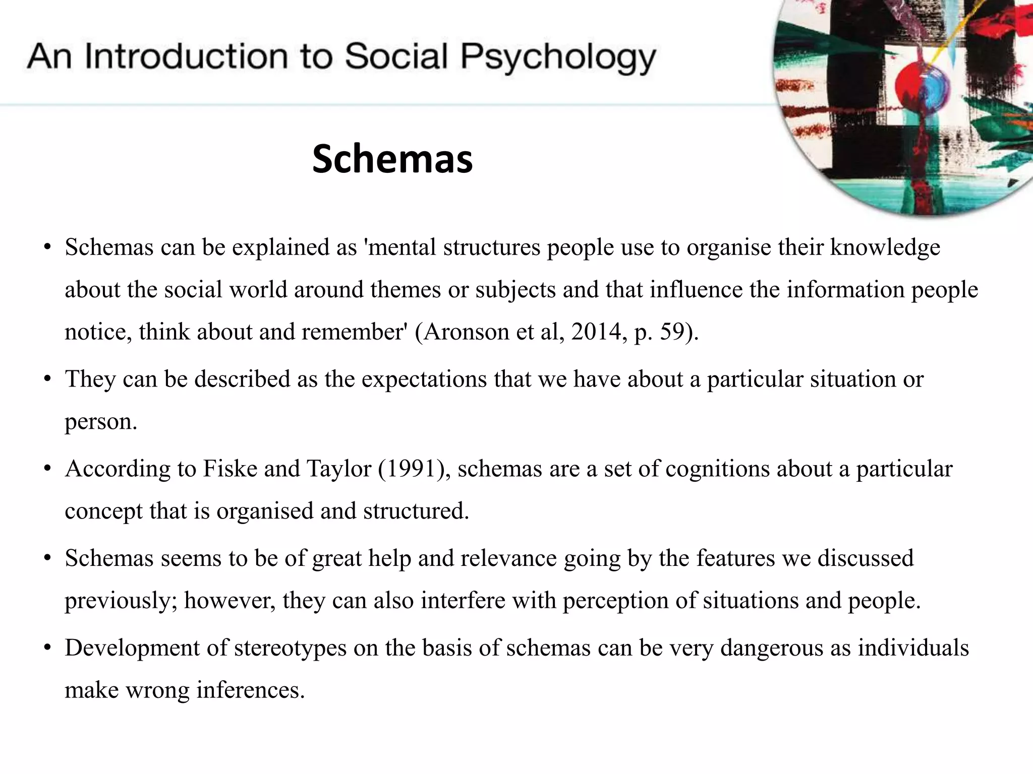 Schemas
• Schemas can be explained as 'mental structures people use to organise their knowledge
about the social world around themes or subjects and that influence the information people
notice, think about and remember' (Aronson et al, 2014, p. 59).
• They can be described as the expectations that we have about a particular situation or
person.
• According to Fiske and Taylor (1991), schemas are a set of cognitions about a particular
concept that is organised and structured.
• Schemas seems to be of great help and relevance going by the features we discussed
previously; however, they can also interfere with perception of situations and people.
• Development of stereotypes on the basis of schemas can be very dangerous as individuals
make wrong inferences.
 