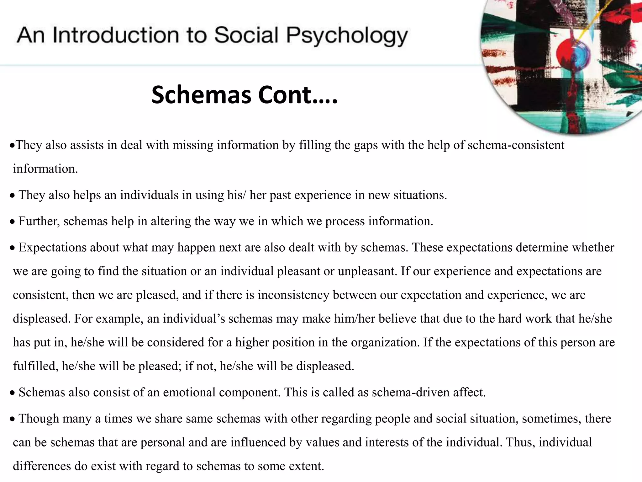 Schemas Cont….
They also assists in deal with missing information by filling the gaps with the help of schema-consistent
information.
 They also helps an individuals in using his/ her past experience in new situations.
 Further, schemas help in altering the way we in which we process information.
 Expectations about what may happen next are also dealt with by schemas. These expectations determine whether
we are going to find the situation or an individual pleasant or unpleasant. If our experience and expectations are
consistent, then we are pleased, and if there is inconsistency between our expectation and experience, we are
displeased. For example, an individual’s schemas may make him/her believe that due to the hard work that he/she
has put in, he/she will be considered for a higher position in the organization. If the expectations of this person are
fulfilled, he/she will be pleased; if not, he/she will be displeased.
 Schemas also consist of an emotional component. This is called as schema-driven affect.
 Though many a times we share same schemas with other regarding people and social situation, sometimes, there
can be schemas that are personal and are influenced by values and interests of the individual. Thus, individual
differences do exist with regard to schemas to some extent.
 