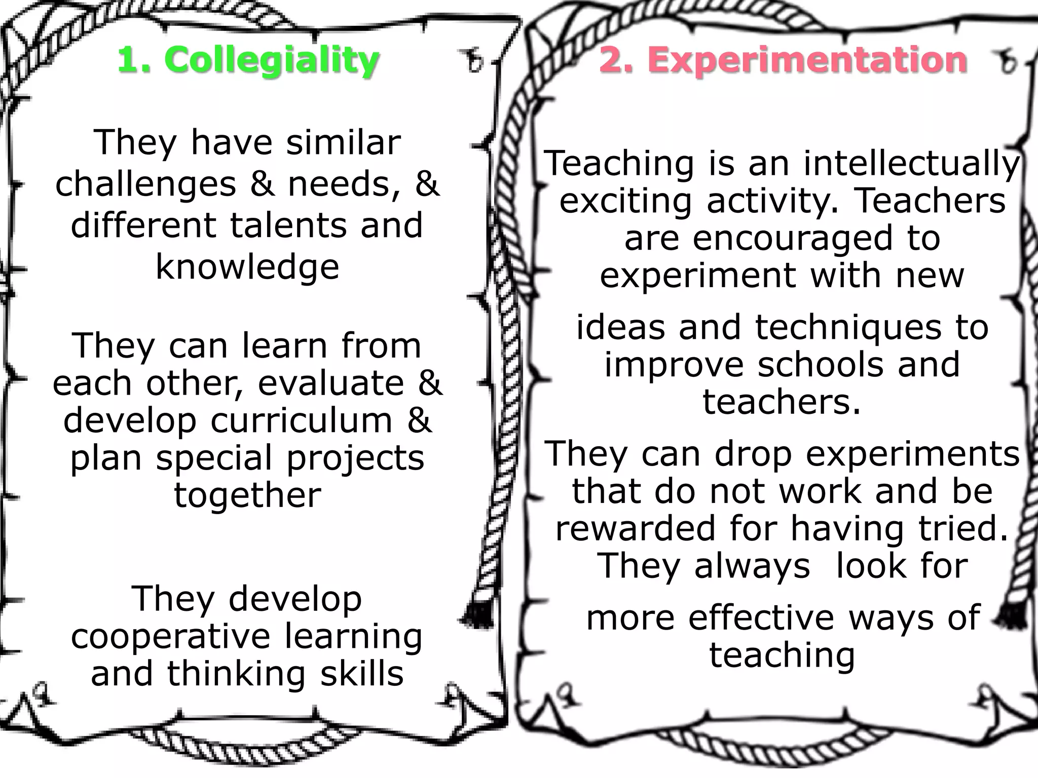 1. Collegiality
They have similar
challenges & needs, &
different talents and
knowledge
They can learn from
each other, evaluate &
develop curriculum &
plan special projects
together
They develop
cooperative learning
and thinking skills
2. Experimentation
Teaching is an intellectually
exciting activity. Teachers
are encouraged to
experiment with new
ideas and techniques to
improve schools and
teachers.
They can drop experiments
that do not work and be
rewarded for having tried.
They always look for
more effective ways of
teaching
 