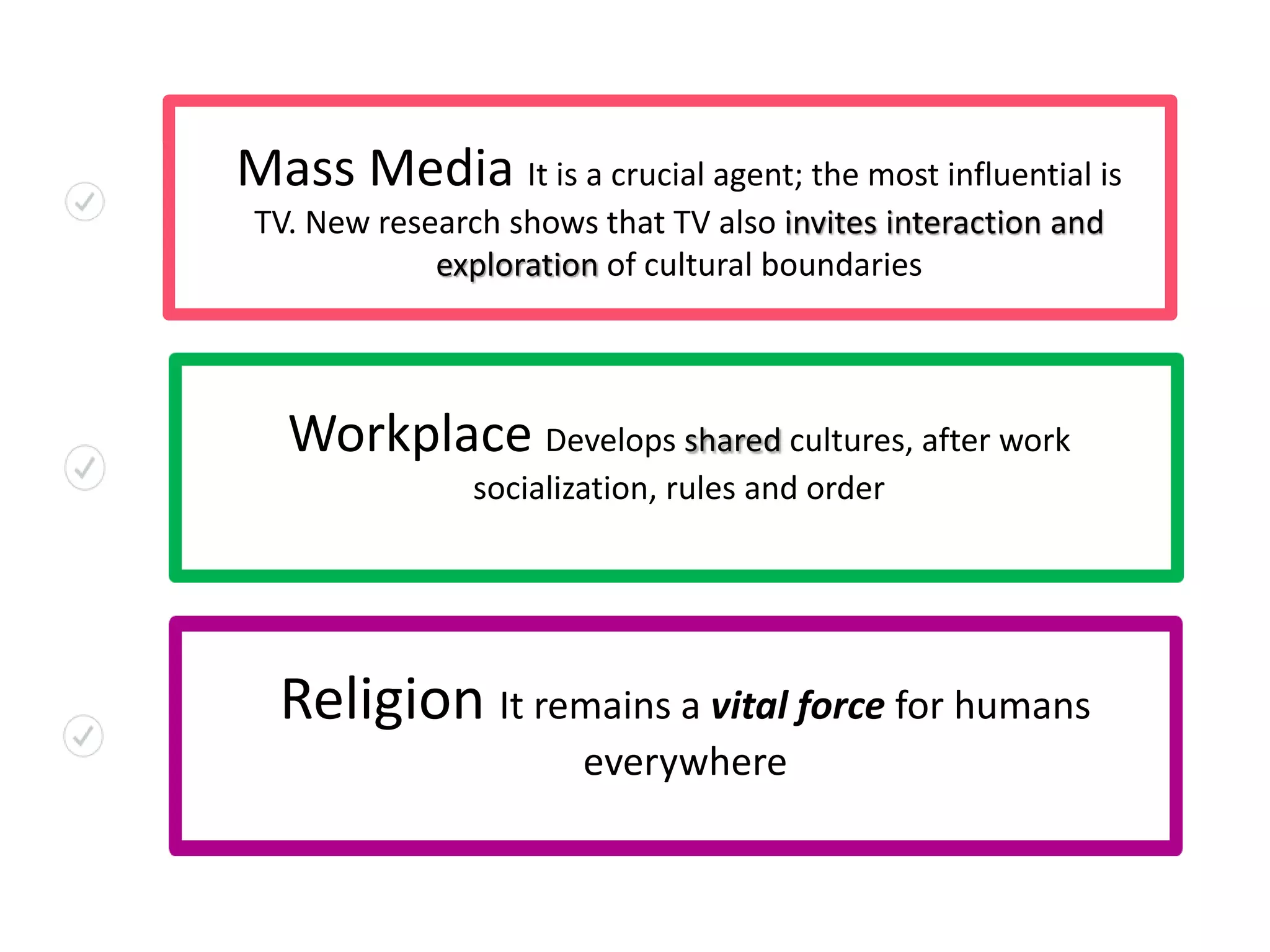 Mass Media It is a crucial agent; the most influential is
TV. New research shows that TV also invites interaction and
exploration of cultural boundaries
Workplace Develops shared cultures, after work
socialization, rules and order
Religion It remains a vital force for humans
everywhere
 
