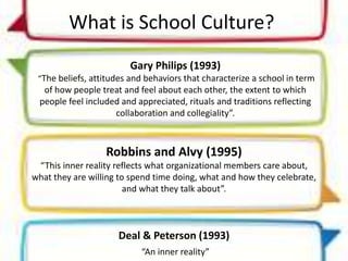 What is School Culture?
Gary Philips (1993)
“The beliefs, attitudes and behaviors that characterize a school in term
of how people treat and feel about each other, the extent to which
people feel included and appreciated, rituals and traditions reflecting
collaboration and collegiality”.
Robbins and Alvy (1995)
“This inner reality reflects what organizational members care about,
what they are willing to spend time doing, what and how they celebrate,
and what they talk about”.
Deal & Peterson (1993)
“An inner reality”
 
