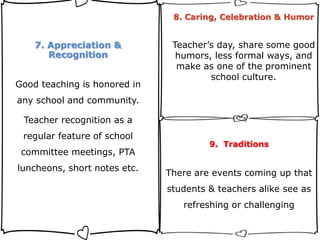 7. Appreciation &
Recognition
Good teaching is honored in
any school and community.
Teacher recognition as a
regular feature of school
committee meetings, PTA
luncheons, short notes etc.
8. Caring, Celebration & Humor
Teacher’s day, share some good
humors, less formal ways, and
make as one of the prominent
school culture.
9. Traditions
There are events coming up that
students & teachers alike see as
refreshing or challenging
 