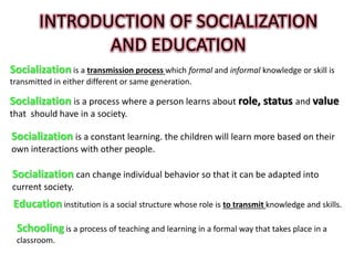 INTRODUCTION OF SOCIALIZATION
AND EDUCATION
Socialization is a transmission process which formal and informal knowledge or skill is
transmitted in either different or same generation.
Socialization is a process where a person learns about role, status and value
that should have in a society.
Socialization is a constant learning. the children will learn more based on their
own interactions with other people.
Socialization can change individual behavior so that it can be adapted into
current society.
Education institution is a social structure whose role is to transmit knowledge and skills.
Schooling is a process of teaching and learning in a formal way that takes place in a
classroom.
 