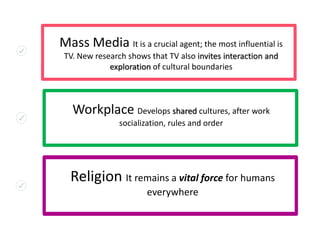 Mass Media It is a crucial agent; the most influential is
TV. New research shows that TV also invites interaction and
exploration of cultural boundaries
Workplace Develops shared cultures, after work
socialization, rules and order
Religion It remains a vital force for humans
everywhere
 