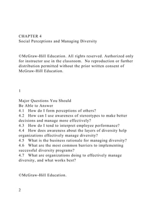 CHAPTER 4
Social Perceptions and Managing Diversity
©McGraw-Hill Education. All rights reserved. Authorized only
for instructor use in the classroom. No reproduction or further
distribution permitted without the prior written consent of
McGraw-Hill Education.
1
Major Questions You Should
Be Able to Answer
4.1 How do I form perceptions of others?
4.2 How can I use awareness of stereotypes to make better
decisions and manage more effectively?
4.3 How do I tend to interpret employee performance?
4.4 How does awareness about the layers of diversity help
organizations effectively manage diversity?
4.5 What is the business rationale for managing diversity?
4.6 What are the most common barriers to implementing
successful diversity programs?
4.7 What are organizations doing to effectively manage
diversity, and what works best?
©McGraw-Hill Education.
2
 