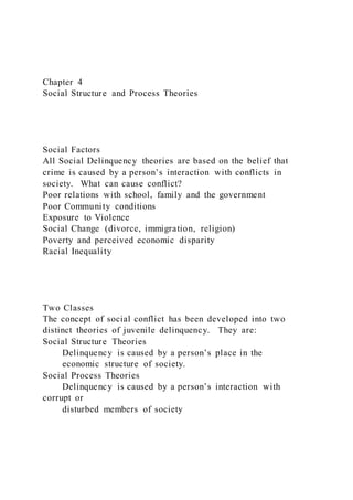 Chapter 4
Social Structure and Process Theories
Social Factors
All Social Delinquency theories are based on the belief that
crime is caused by a person’s interaction with conflicts in
society. What can cause conflict?
Poor relations with school, family and the government
Poor Community conditions
Exposure to Violence
Social Change (divorce, immigration, religion)
Poverty and perceived economic disparity
Racial Inequality
Two Classes
The concept of social conflict has been developed into two
distinct theories of juvenile delinquency. They are:
Social Structure Theories
Delinquency is caused by a person’s place in the
economic structure of society.
Social Process Theories
Delinquency is caused by a person’s interaction with
corrupt or
disturbed members of society
 