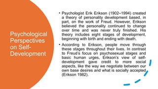 Psychological
Perspectives
on Self-
Development
• Psychologist Erik Erikson (1902–1994) created
a theory of personality development based, in
part, on the work of Freud. However, Erikson
believed the personality continued to change
over time and was never truly finished. His
theory includes eight stages of development,
beginning with birth and ending with death.
• According to Erikson, people move through
these stages throughout their lives. In contrast
to Freud’s focus on psychosexual stages and
basic human urges, Erikson’s view of self-
development gave credit to more social
aspects, like the way we negotiate between our
own base desires and what is socially accepted
(Erikson 1982).
 