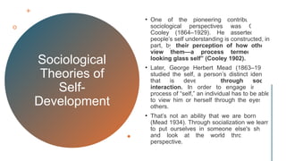 Sociological
Theories of
Self-
Development
• One of the pioneering contributors to
sociological perspectives was Charles
Cooley (1864–1929). He asserted that
people’s self understanding is constructed, in
part, by their perception of how others
view them—a process termed “the
looking glass self” (Cooley 1902).
• Later, George Herbert Mead (1863–1931)
studied the self, a person’s distinct identity
that is developed through social
interaction. In order to engage in this
process of “self,” an individual has to be able
to view him or herself through the eyes of
others.
• That’s not an ability that we are born with
(Mead 1934). Through socialization we learn
to put ourselves in someone else's shoes
and look at the world through their
perspective.
 