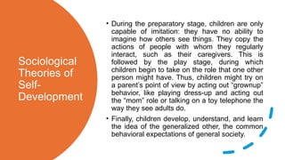 Sociological
Theories of
Self-
Development
• During the preparatory stage, children are only
capable of imitation: they have no ability to
imagine how others see things. They copy the
actions of people with whom they regularly
interact, such as their caregivers. This is
followed by the play stage, during which
children begin to take on the role that one other
person might have. Thus, children might try on
a parent’s point of view by acting out “grownup”
behavior, like playing dress-up and acting out
the “mom” role or talking on a toy telephone the
way they see adults do.
• Finally, children develop, understand, and learn
the idea of the generalized other, the common
behavioral expectations of general society.
 