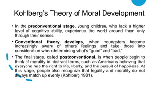Kohlberg’s Theory of Moral Development
• In the preconventional stage, young children, who lack a higher
level of cognitive ability, experience the world around them only
through their senses.
• Conventional theory develops, when youngsters become
increasingly aware of others’ feelings and take those into
consideration when determining what’s “good” and “bad.”
• The final stage, called postconventional, is when people begin to
think of morality in abstract terms, such as Americans believing that
everyone has the right to life, liberty, and the pursuit of happiness. At
this stage, people also recognize that legality and morality do not
always match up evenly (Kohlberg 1981).
 