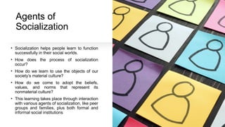 Agents of
Socialization
• Socialization helps people learn to function
successfully in their social worlds.
• How does the process of socialization
occur?
• How do we learn to use the objects of our
society’s material culture?
• How do we come to adopt the beliefs,
values, and norms that represent its
nonmaterial culture?
• This learning takes place through interaction
with various agents of socialization, like peer
groups and families, plus both formal and
informal social institutions
 