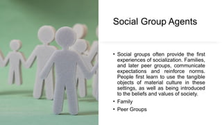 Social Group Agents
• Social groups often provide the first
experiences of socialization. Families,
and later peer groups, communicate
expectations and reinforce norms.
People first learn to use the tangible
objects of material culture in these
settings, as well as being introduced
to the beliefs and values of society.
• Family
• Peer Groups
 