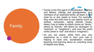 Family
• Family is the first agent of socialization. Mothers
and fathers, siblings and grandparents, plus
members of an extended family, all teach a child
what he or she needs to know. For example,
they show the child how to use objects (such as
clothes, computers, eating utensils, books,
bikes); how to relate to others (some as “family,”
others as “friends,” still others as “strangers” or
“teachers” or “neighbors”); and how the world
works (what is “real” and what is “imagined”).
• As you are aware, either from your own
experience as a child or from your role in
helping to raise one, socialization includes
teaching and learning about an unending array
of objects and ideas.
 