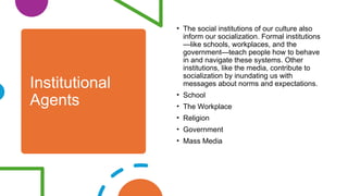 Institutional
Agents
• The social institutions of our culture also
inform our socialization. Formal institutions
—like schools, workplaces, and the
government—teach people how to behave
in and navigate these systems. Other
institutions, like the media, contribute to
socialization by inundating us with
messages about norms and expectations.
• School
• The Workplace
• Religion
• Government
• Mass Media
 
