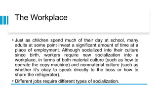 The Workplace
• Just as children spend much of their day at school, many
adults at some point invest a significant amount of time at a
place of employment. Although socialized into their culture
since birth, workers require new socialization into a
workplace, in terms of both material culture (such as how to
operate the copy machine) and nonmaterial culture (such as
whether it’s okay to speak directly to the boss or how to
share the refrigerator).
• Different jobs require different types of socialization.
 