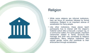 Religion
• While some religions are informal institutions,
here we focus on practices followed by formal
institutions. Religion is an important avenue of
socialization for many people.
• Like other institutions, these places teach
participants how to interact with the religion’s
material culture (like a mezuzah, a prayer rug, or
a communion wafer). For some people, important
ceremonies related to family structure—like
marriage and birth—are connected to religious
celebrations. Many religious institutions also
uphold gender norms and contribute to their
enforcement through socialization.
 